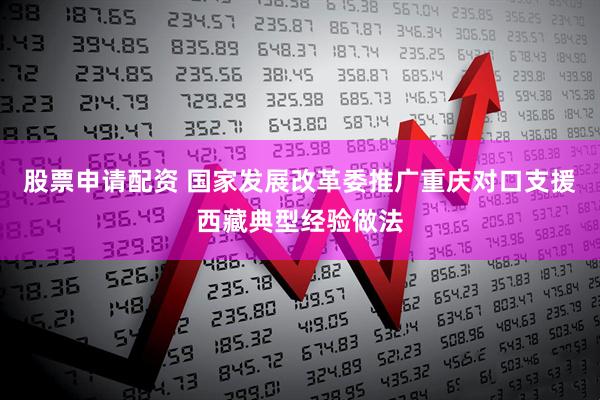 股票申请配资 国家发展改革委推广重庆对口支援西藏典型经验做法