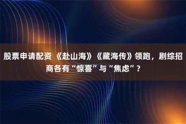 股票申请配资 《赴山海》《藏海传》领跑，剧综招商各有“惊喜”与“焦虑”？