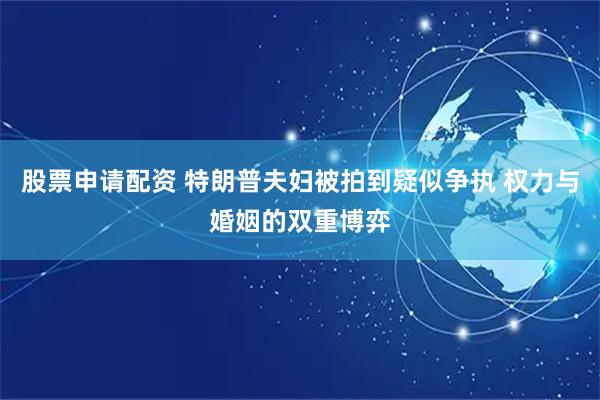 股票申请配资 特朗普夫妇被拍到疑似争执 权力与婚姻的双重博弈