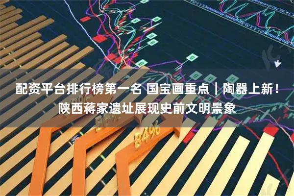配资平台排行榜第一名 国宝画重点｜陶器上新！陕西蒋家遗址展现史前文明景象