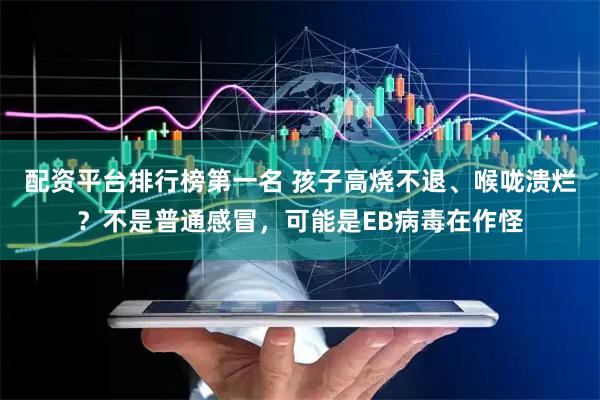 配资平台排行榜第一名 孩子高烧不退、喉咙溃烂？不是普通感冒，可能是EB病毒在作怪